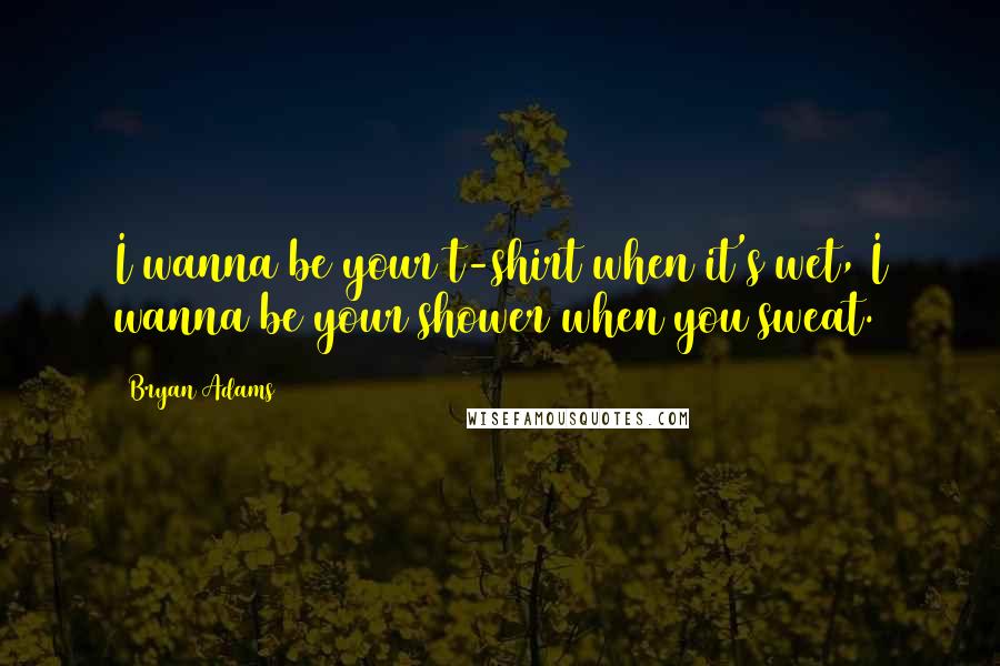 Bryan Adams Quotes: I wanna be your t-shirt when it's wet, I wanna be your shower when you sweat.