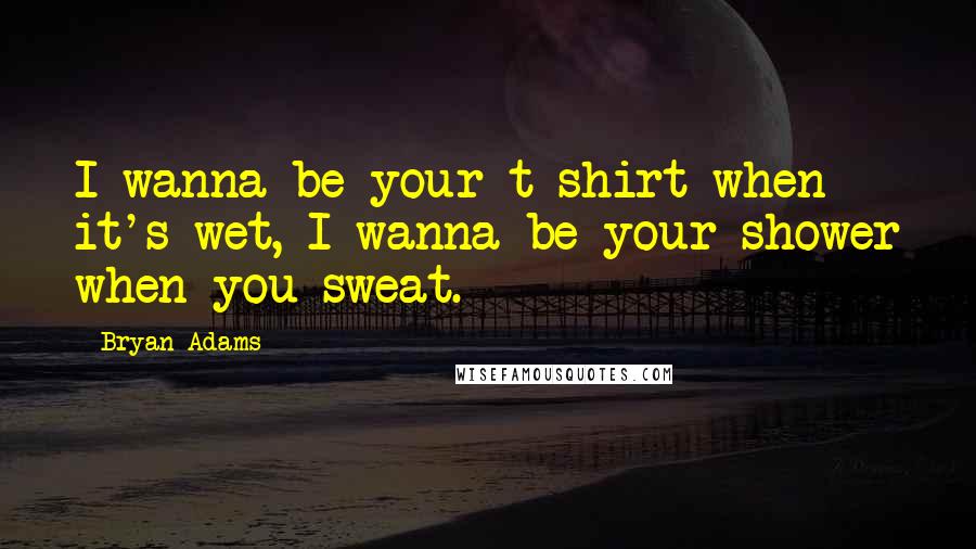 Bryan Adams Quotes: I wanna be your t-shirt when it's wet, I wanna be your shower when you sweat.