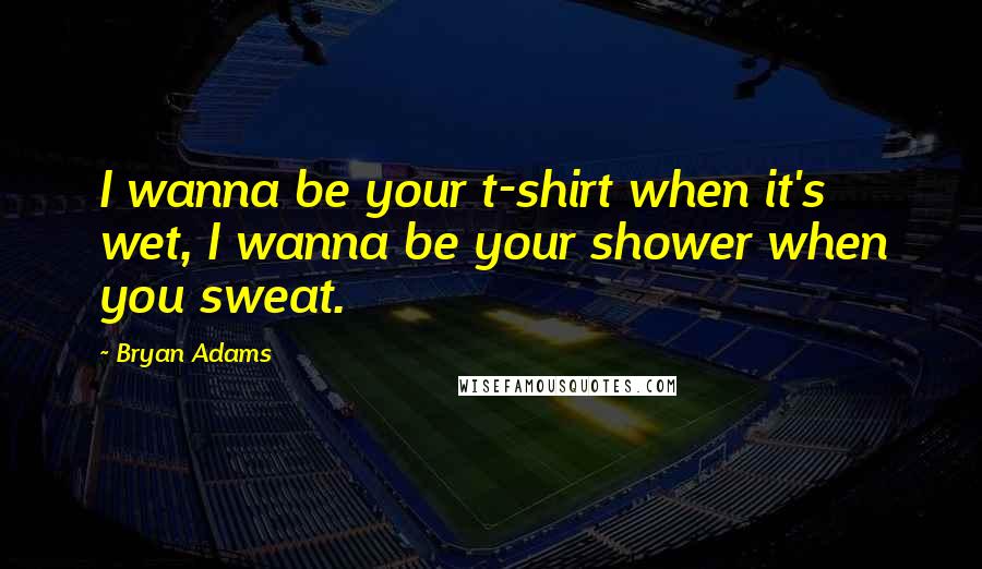 Bryan Adams Quotes: I wanna be your t-shirt when it's wet, I wanna be your shower when you sweat.