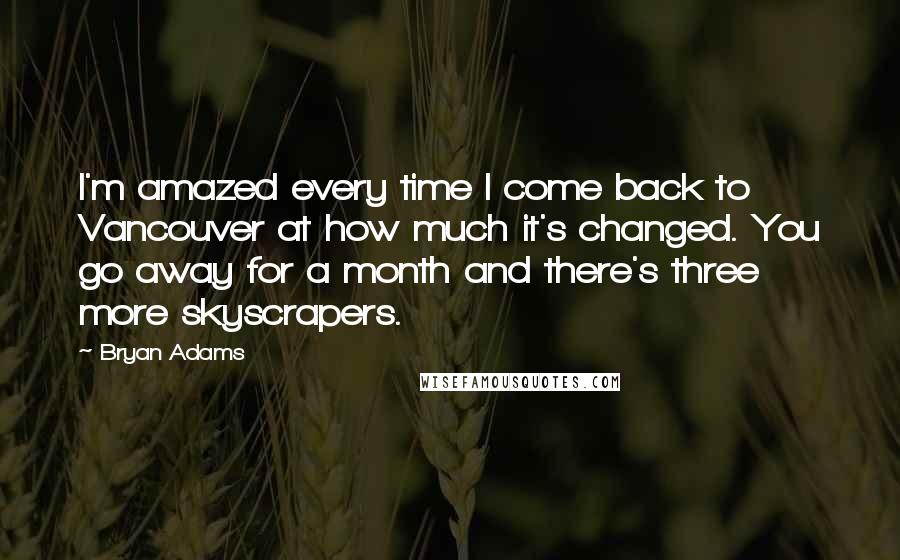 Bryan Adams Quotes: I'm amazed every time I come back to Vancouver at how much it's changed. You go away for a month and there's three more skyscrapers.