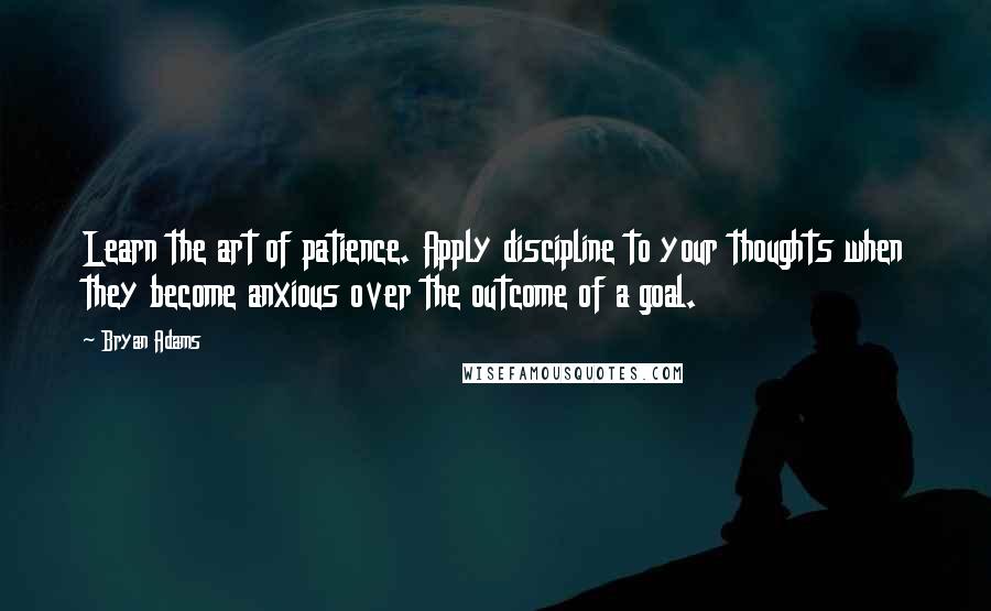 Bryan Adams Quotes: Learn the art of patience. Apply discipline to your thoughts when they become anxious over the outcome of a goal.