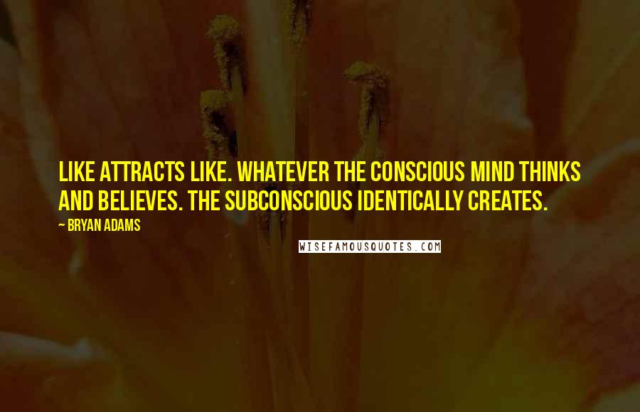 Bryan Adams Quotes: Like attracts like. Whatever the conscious mind thinks and believes. the subconscious identically creates.