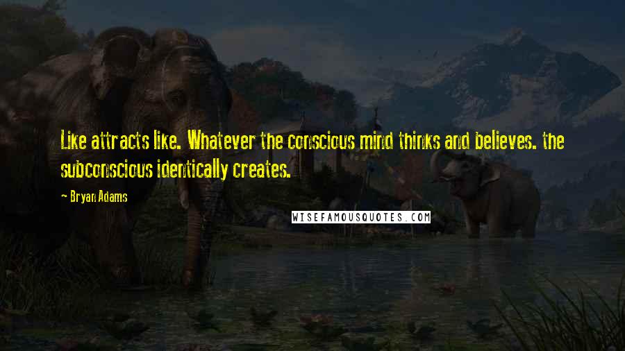 Bryan Adams Quotes: Like attracts like. Whatever the conscious mind thinks and believes. the subconscious identically creates.