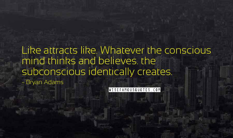 Bryan Adams Quotes: Like attracts like. Whatever the conscious mind thinks and believes. the subconscious identically creates.