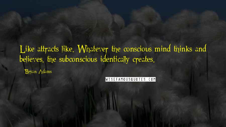 Bryan Adams Quotes: Like attracts like. Whatever the conscious mind thinks and believes. the subconscious identically creates.