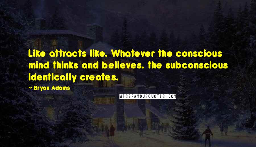 Bryan Adams Quotes: Like attracts like. Whatever the conscious mind thinks and believes. the subconscious identically creates.