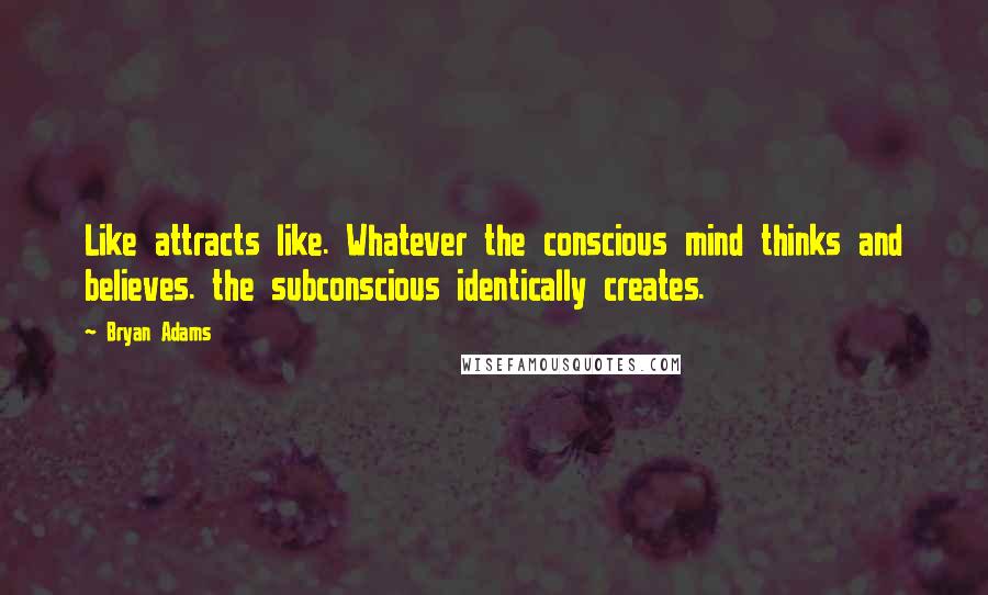 Bryan Adams Quotes: Like attracts like. Whatever the conscious mind thinks and believes. the subconscious identically creates.