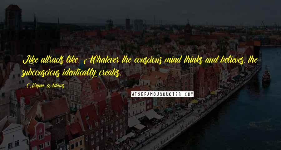 Bryan Adams Quotes: Like attracts like. Whatever the conscious mind thinks and believes. the subconscious identically creates.