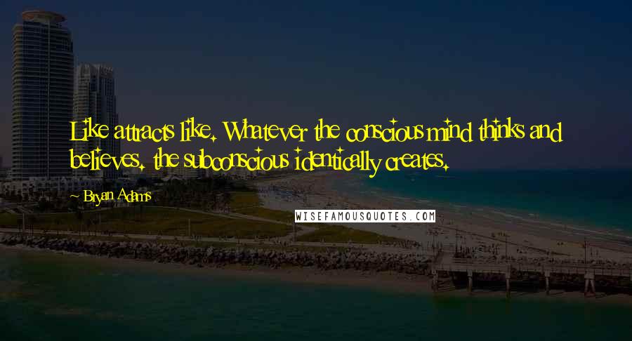 Bryan Adams Quotes: Like attracts like. Whatever the conscious mind thinks and believes. the subconscious identically creates.