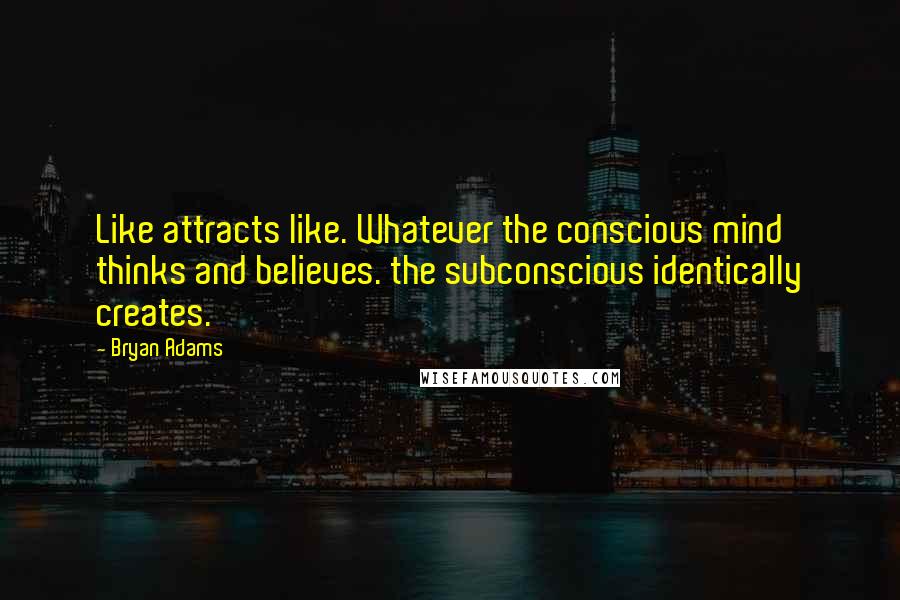 Bryan Adams Quotes: Like attracts like. Whatever the conscious mind thinks and believes. the subconscious identically creates.