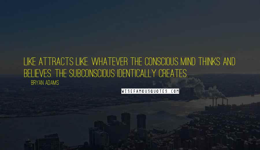 Bryan Adams Quotes: Like attracts like. Whatever the conscious mind thinks and believes. the subconscious identically creates.