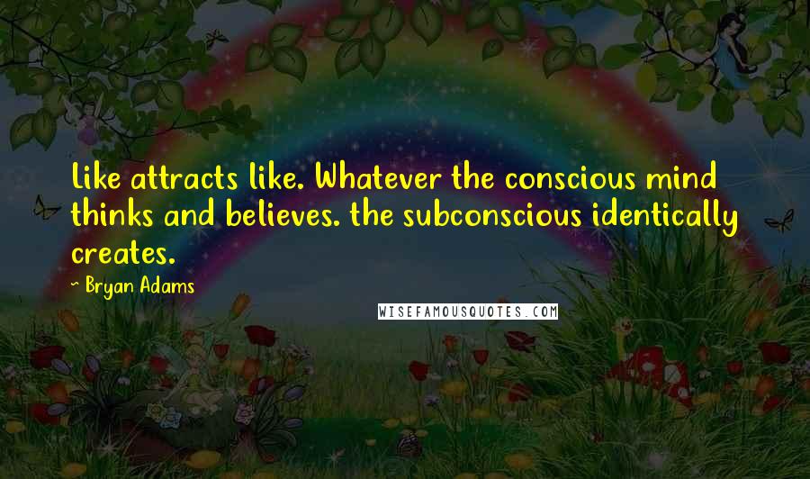 Bryan Adams Quotes: Like attracts like. Whatever the conscious mind thinks and believes. the subconscious identically creates.