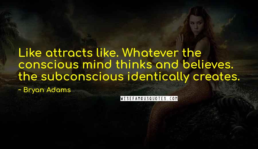 Bryan Adams Quotes: Like attracts like. Whatever the conscious mind thinks and believes. the subconscious identically creates.