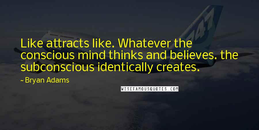 Bryan Adams Quotes: Like attracts like. Whatever the conscious mind thinks and believes. the subconscious identically creates.