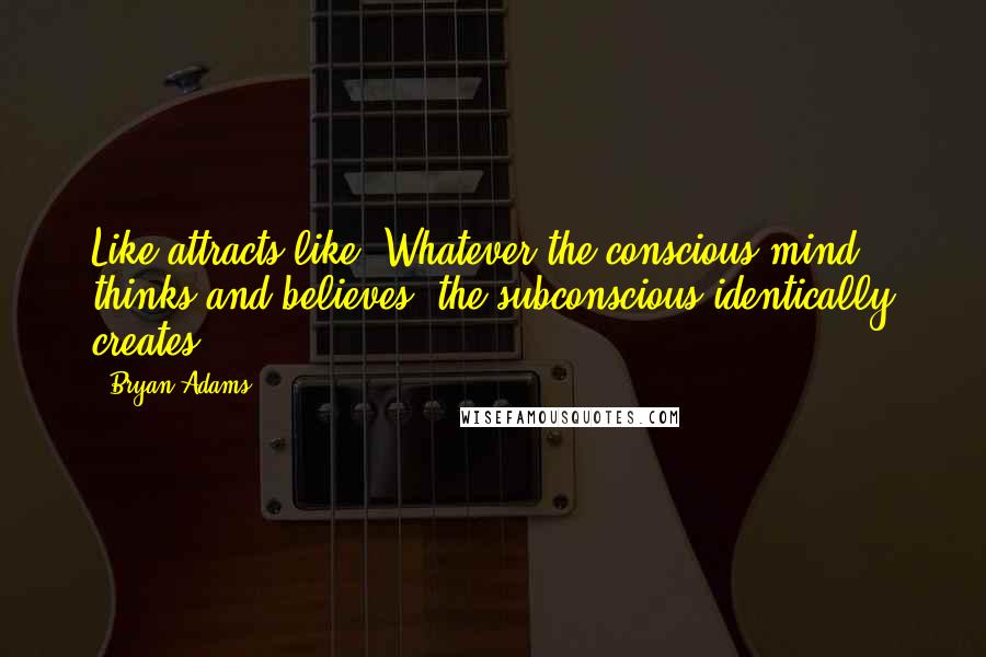 Bryan Adams Quotes: Like attracts like. Whatever the conscious mind thinks and believes. the subconscious identically creates.