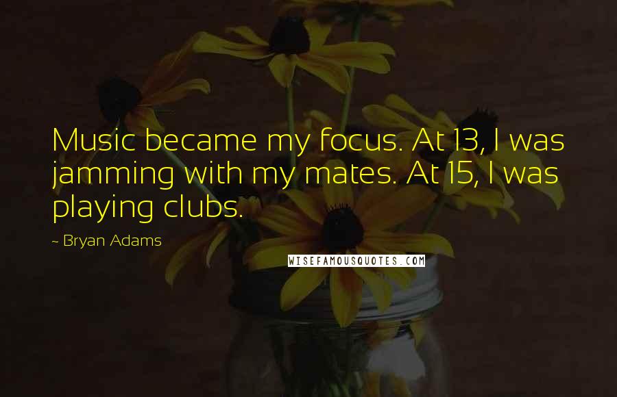 Bryan Adams Quotes: Music became my focus. At 13, I was jamming with my mates. At 15, I was playing clubs.