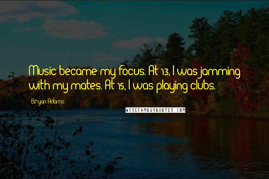 Bryan Adams Quotes: Music became my focus. At 13, I was jamming with my mates. At 15, I was playing clubs.