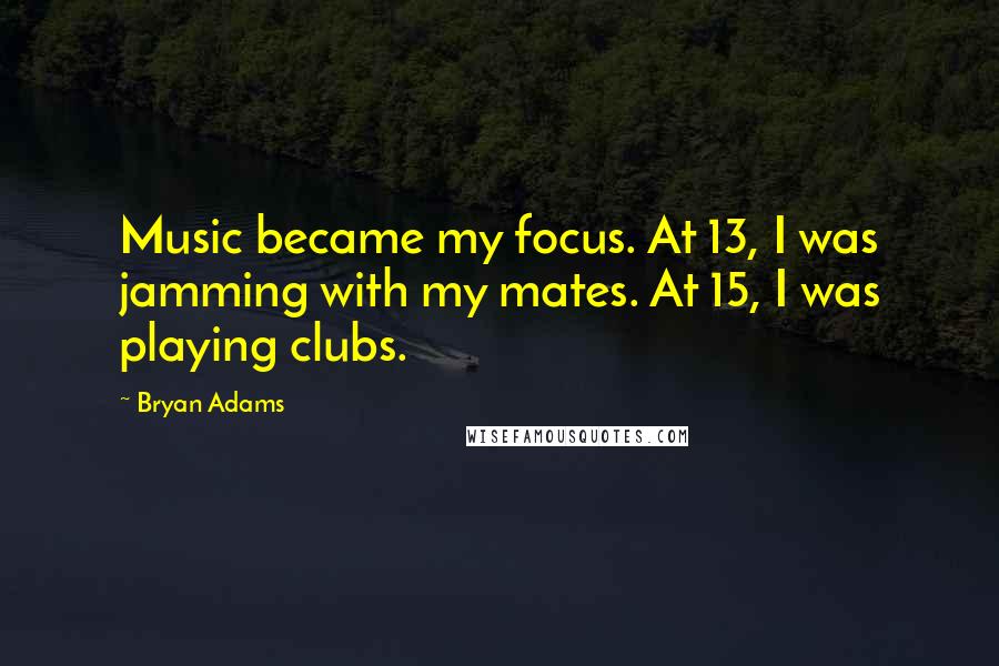 Bryan Adams Quotes: Music became my focus. At 13, I was jamming with my mates. At 15, I was playing clubs.