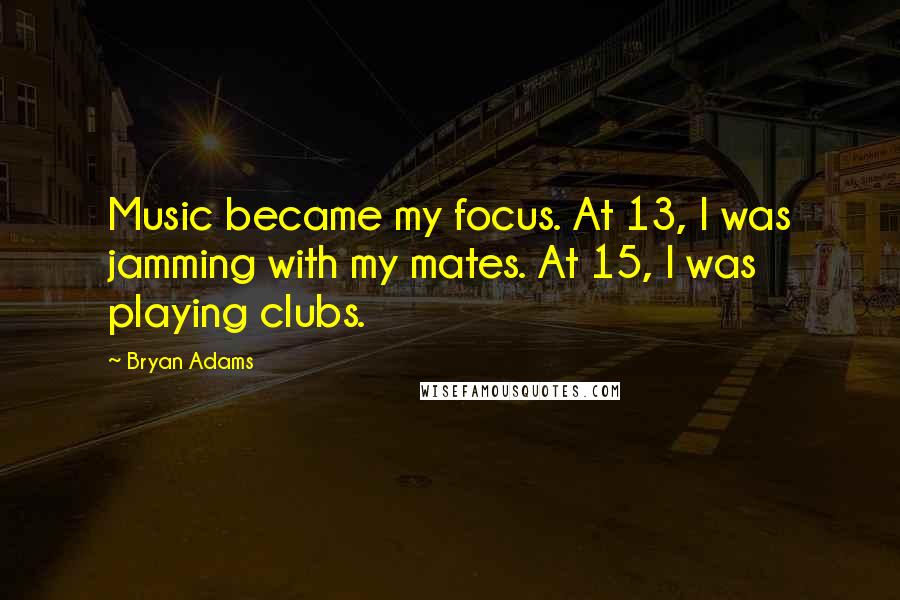 Bryan Adams Quotes: Music became my focus. At 13, I was jamming with my mates. At 15, I was playing clubs.