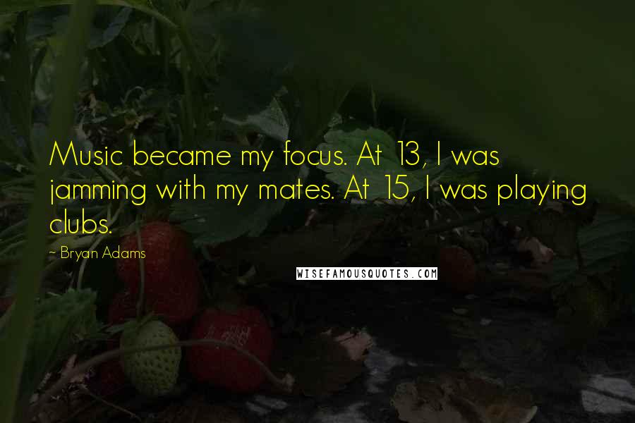 Bryan Adams Quotes: Music became my focus. At 13, I was jamming with my mates. At 15, I was playing clubs.