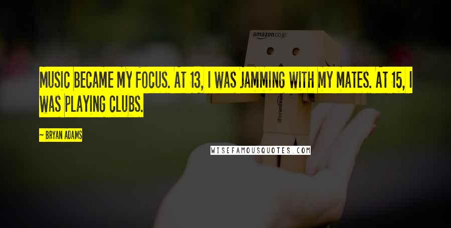 Bryan Adams Quotes: Music became my focus. At 13, I was jamming with my mates. At 15, I was playing clubs.