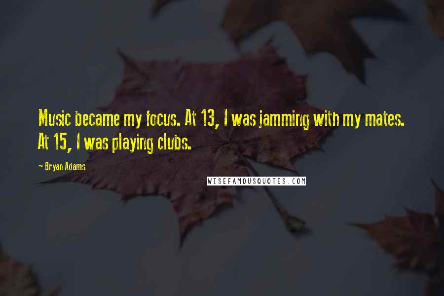 Bryan Adams Quotes: Music became my focus. At 13, I was jamming with my mates. At 15, I was playing clubs.