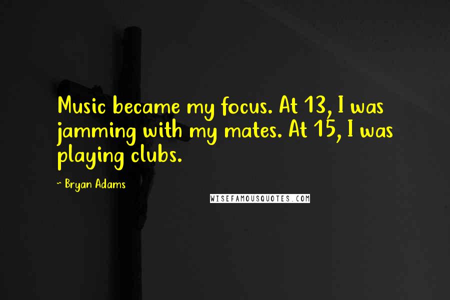 Bryan Adams Quotes: Music became my focus. At 13, I was jamming with my mates. At 15, I was playing clubs.