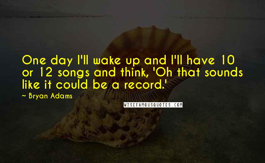 Bryan Adams Quotes: One day I'll wake up and I'll have 10 or 12 songs and think, 'Oh that sounds like it could be a record.'