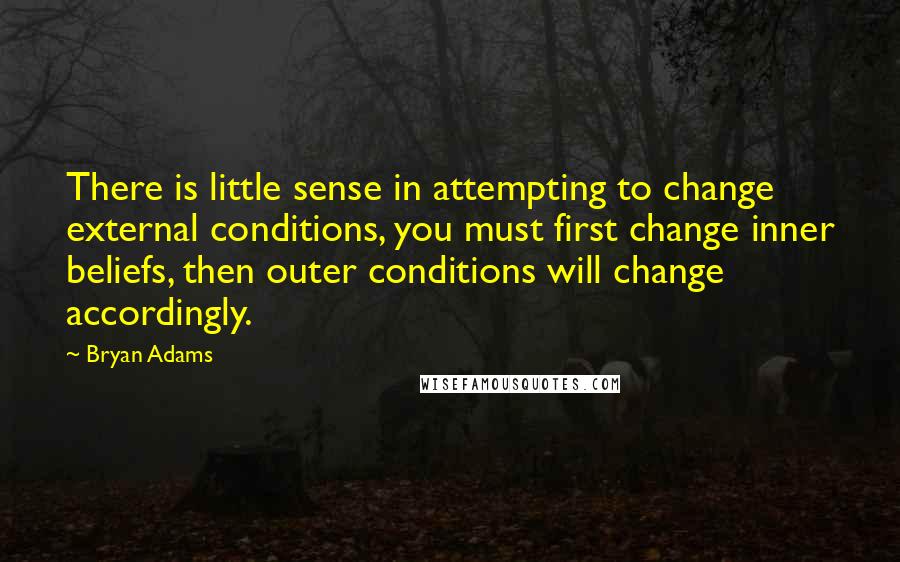 Bryan Adams Quotes: There is little sense in attempting to change external conditions, you must first change inner beliefs, then outer conditions will change accordingly.