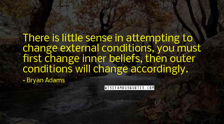 Bryan Adams Quotes: There is little sense in attempting to change external conditions, you must first change inner beliefs, then outer conditions will change accordingly.