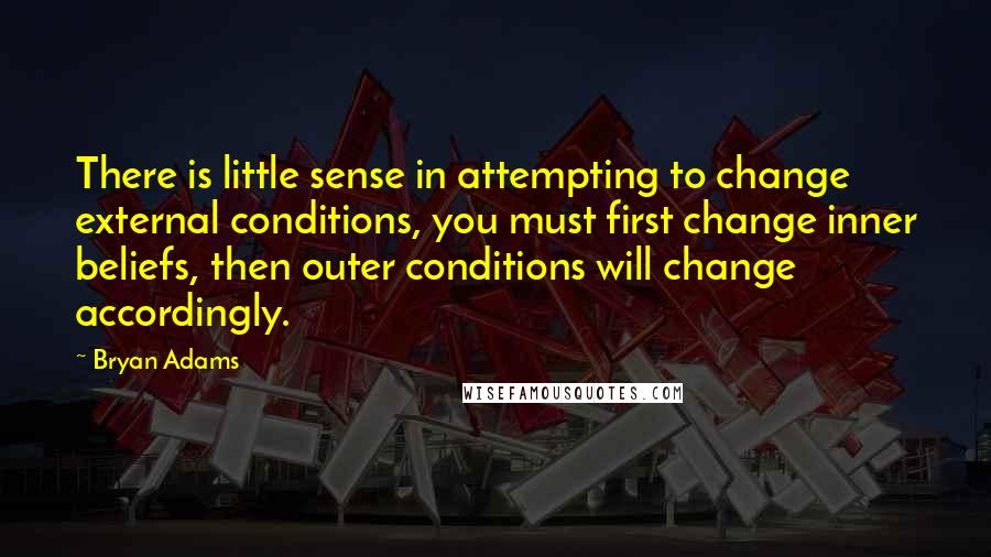 Bryan Adams Quotes: There is little sense in attempting to change external conditions, you must first change inner beliefs, then outer conditions will change accordingly.