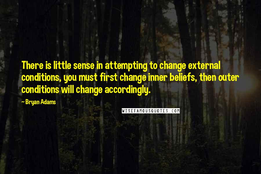 Bryan Adams Quotes: There is little sense in attempting to change external conditions, you must first change inner beliefs, then outer conditions will change accordingly.