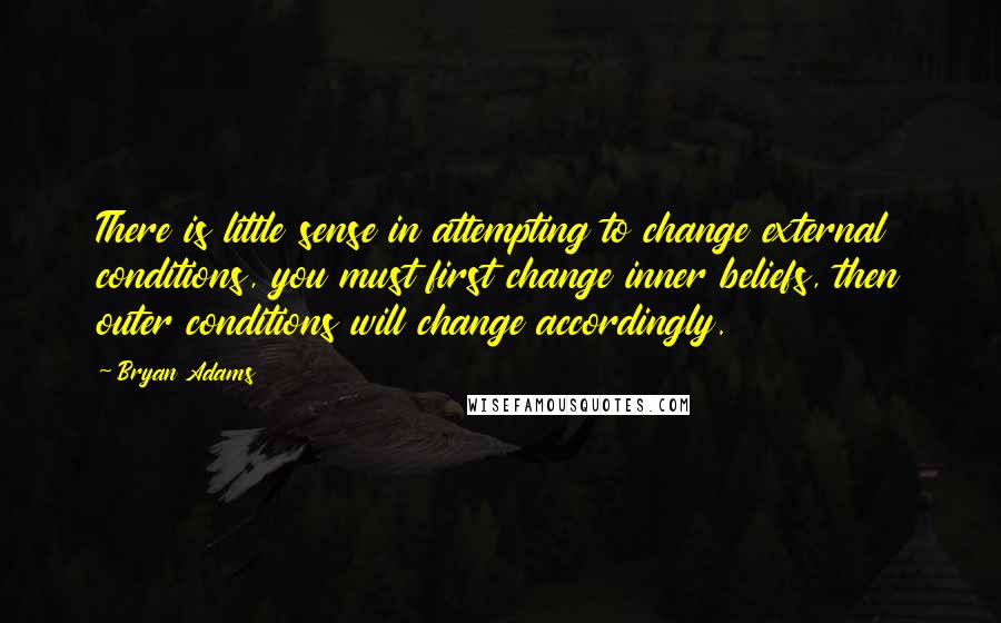 Bryan Adams Quotes: There is little sense in attempting to change external conditions, you must first change inner beliefs, then outer conditions will change accordingly.