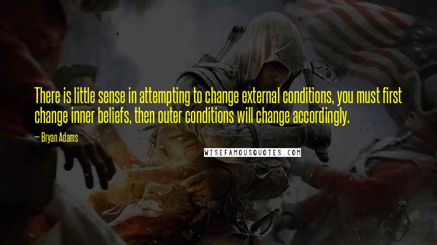 Bryan Adams Quotes: There is little sense in attempting to change external conditions, you must first change inner beliefs, then outer conditions will change accordingly.