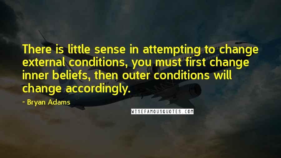 Bryan Adams Quotes: There is little sense in attempting to change external conditions, you must first change inner beliefs, then outer conditions will change accordingly.