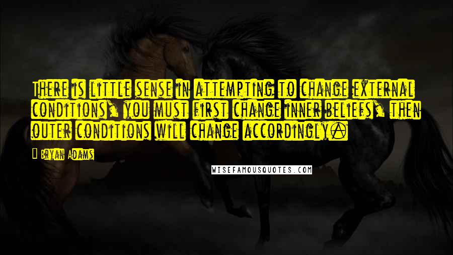 Bryan Adams Quotes: There is little sense in attempting to change external conditions, you must first change inner beliefs, then outer conditions will change accordingly.