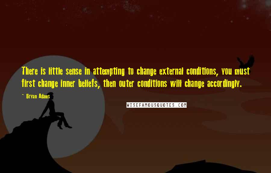 Bryan Adams Quotes: There is little sense in attempting to change external conditions, you must first change inner beliefs, then outer conditions will change accordingly.