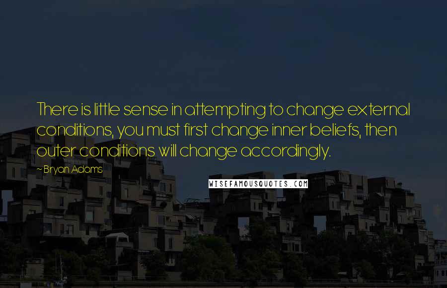 Bryan Adams Quotes: There is little sense in attempting to change external conditions, you must first change inner beliefs, then outer conditions will change accordingly.