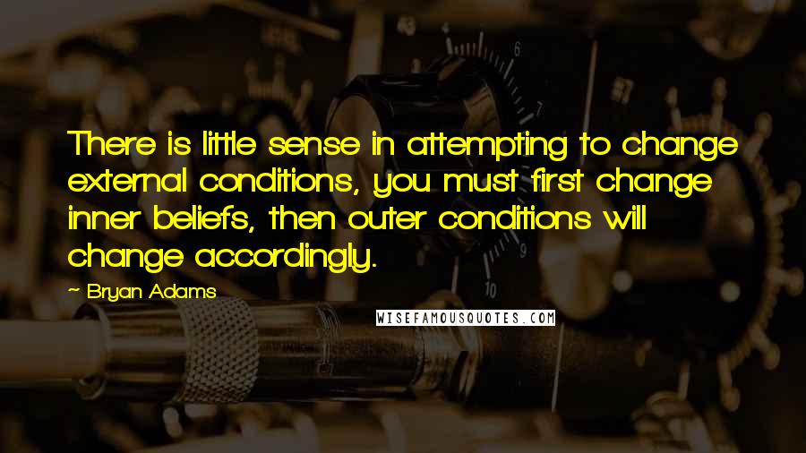 Bryan Adams Quotes: There is little sense in attempting to change external conditions, you must first change inner beliefs, then outer conditions will change accordingly.