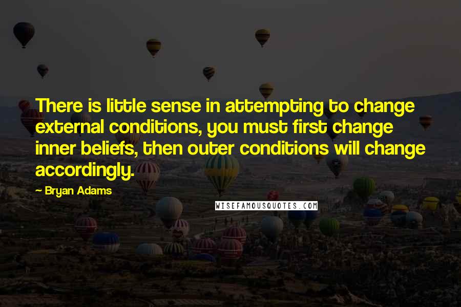 Bryan Adams Quotes: There is little sense in attempting to change external conditions, you must first change inner beliefs, then outer conditions will change accordingly.