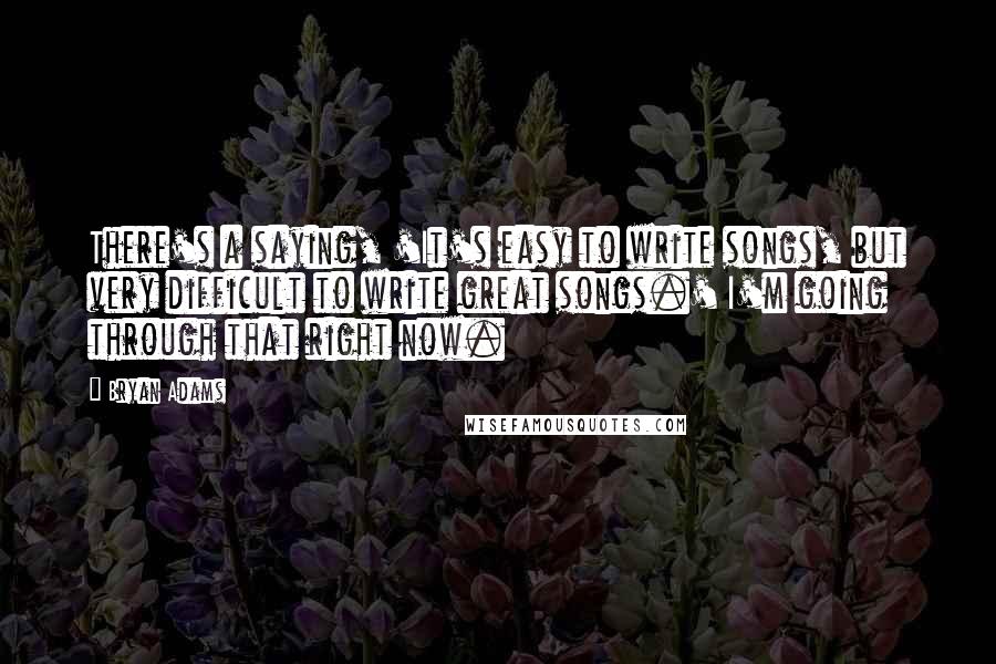 Bryan Adams Quotes: There's a saying, 'It's easy to write songs, but very difficult to write great songs.' I'm going through that right now.