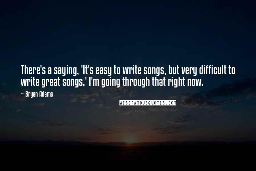 Bryan Adams Quotes: There's a saying, 'It's easy to write songs, but very difficult to write great songs.' I'm going through that right now.