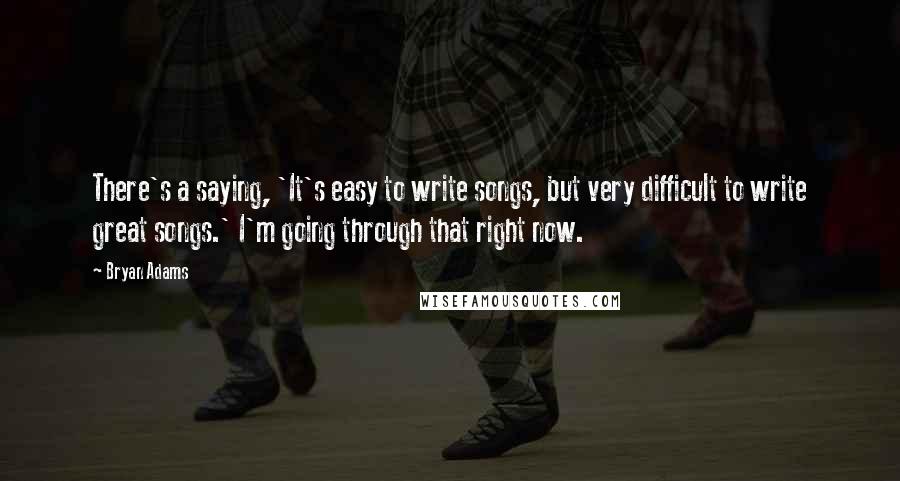 Bryan Adams Quotes: There's a saying, 'It's easy to write songs, but very difficult to write great songs.' I'm going through that right now.