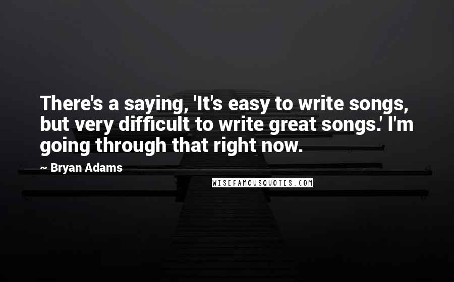 Bryan Adams Quotes: There's a saying, 'It's easy to write songs, but very difficult to write great songs.' I'm going through that right now.