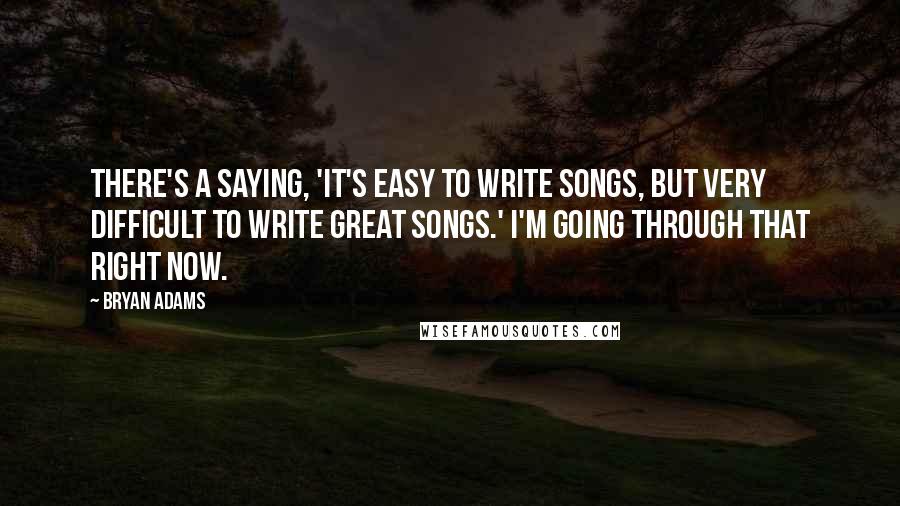 Bryan Adams Quotes: There's a saying, 'It's easy to write songs, but very difficult to write great songs.' I'm going through that right now.
