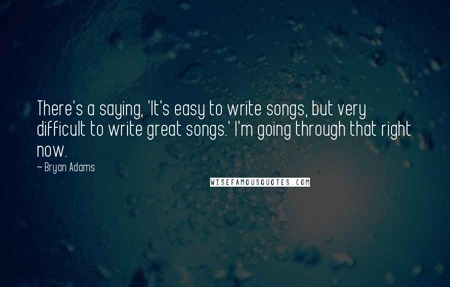 Bryan Adams Quotes: There's a saying, 'It's easy to write songs, but very difficult to write great songs.' I'm going through that right now.