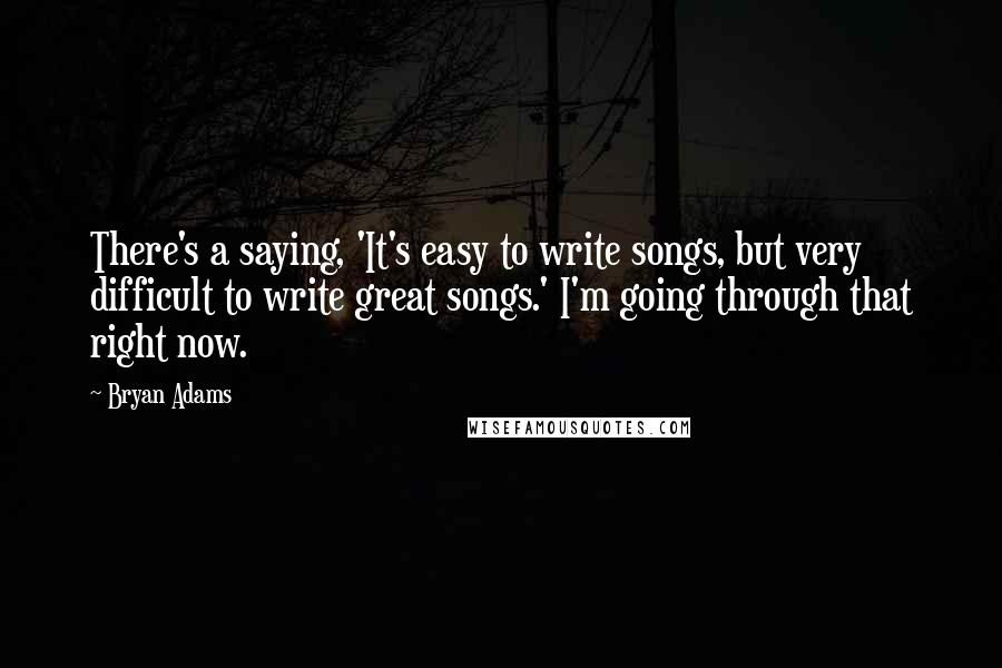 Bryan Adams Quotes: There's a saying, 'It's easy to write songs, but very difficult to write great songs.' I'm going through that right now.