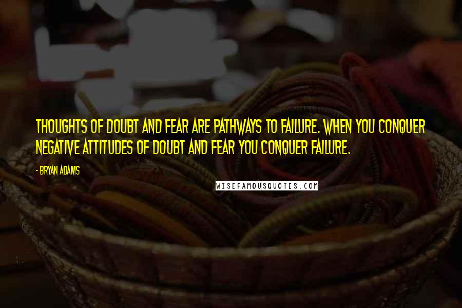 Bryan Adams Quotes: Thoughts of doubt and fear are pathways to failure. When you conquer negative attitudes of doubt and fear you conquer failure.