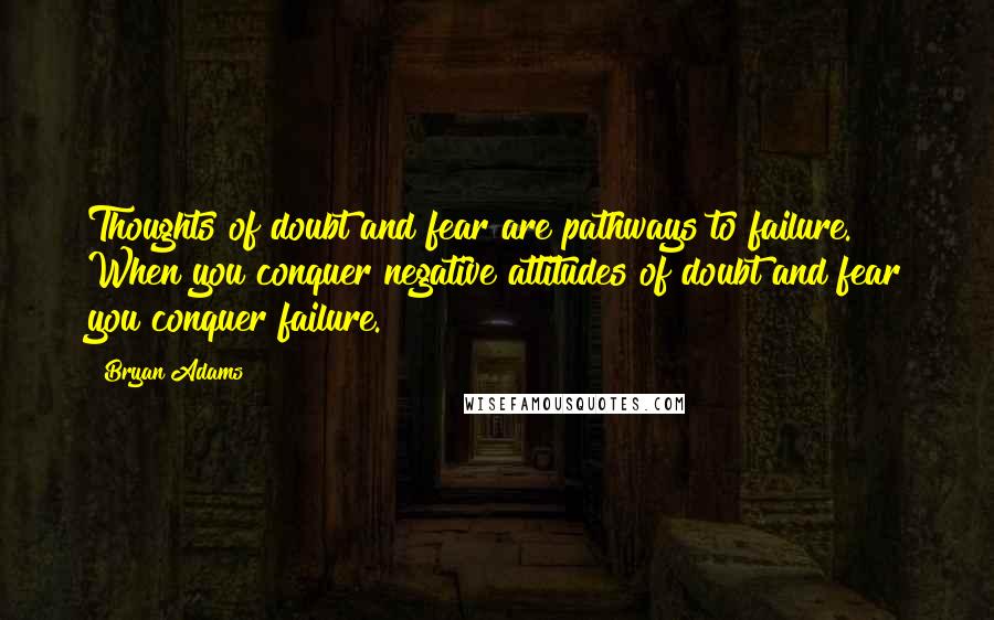 Bryan Adams Quotes: Thoughts of doubt and fear are pathways to failure. When you conquer negative attitudes of doubt and fear you conquer failure.