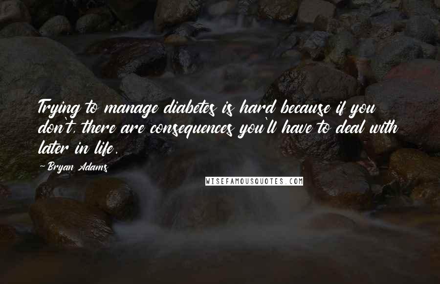 Bryan Adams Quotes: Trying to manage diabetes is hard because if you don't, there are consequences you'll have to deal with later in life.